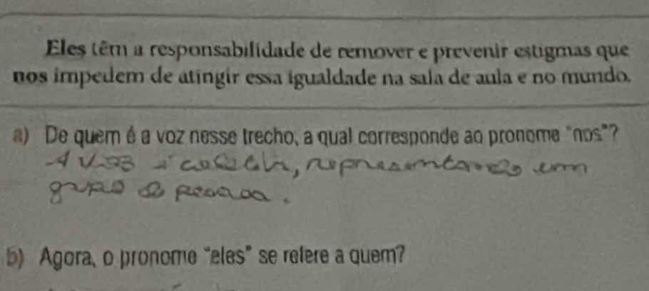 Eles têm a responsabilidade de remover e prevenir estigmas que 
nos impedem de atíngir essa igualdade na sala de aula e no mundo. 
a) De quem é a voz nesse trecho, a qual corresponde ao pronome "nos" 
5) Agora, o pronome “eles” se refere a quem?