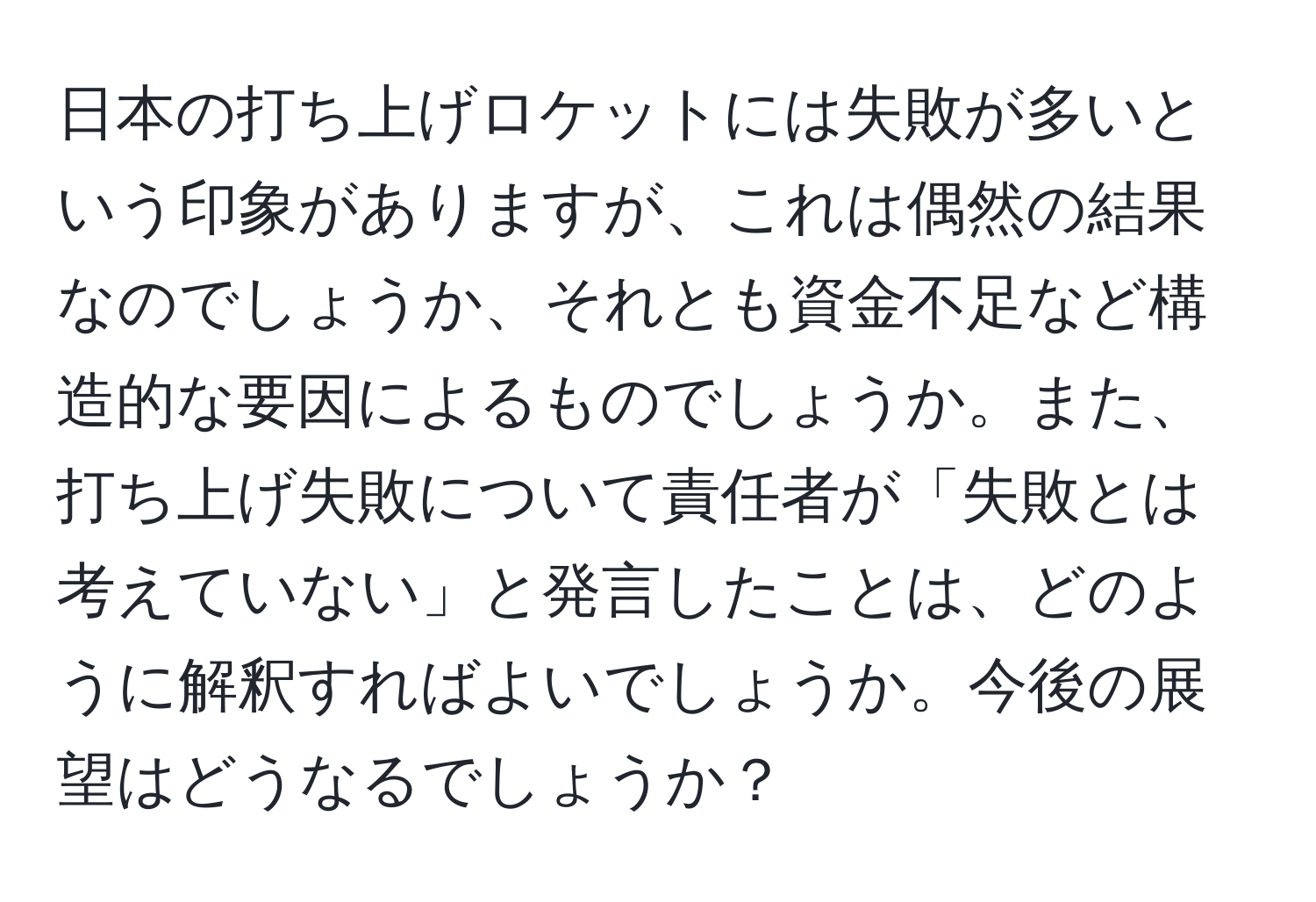 日本の打ち上げロケットには失敗が多いという印象がありますが、これは偶然の結果なのでしょうか、それとも資金不足など構造的な要因によるものでしょうか。また、打ち上げ失敗について責任者が「失敗とは考えていない」と発言したことは、どのように解釈すればよいでしょうか。今後の展望はどうなるでしょうか？