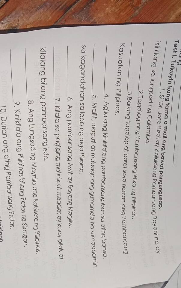 ang 
_ 
_Test I. Tukuyin kung tama o mali ang bawat pangungusap. 
1. Si Dr. Jose Rizal ay kinikilalang Pambansang Bayani na ay 
_ 
isinilang sa lungsod ng Calamba. 
_ 
2.Tagalog ang Pambansang Wika ng Pilipinas. 
3.Barong tagalog at barot saya naman ang Pambansang 
Kasuotan ng Pilipinas. 
_4. Agila ang kinikilalang pambansang ibon sa ating bansa. 
_5. Maliit, maputi at mabago ang gumamela na sumasalamin 
sa kagandahan sa loob ng mga Pilipino. 
_6. Ang pambansang Awit ay Bayang Magiliw. 
_7. Kilala sa pagiging matinik at madalas ay kulay pilak at 
kilalang bilang pambansang isda. 
_ 
8. Ang Lungsod ng Maynila ang Kabisera ng Pilipinas. 
_ 
9. Kinikilala ang Pilipinas bilang Perlas ng Silangan. 
10. Durian ang ating Pambansang Prutas.