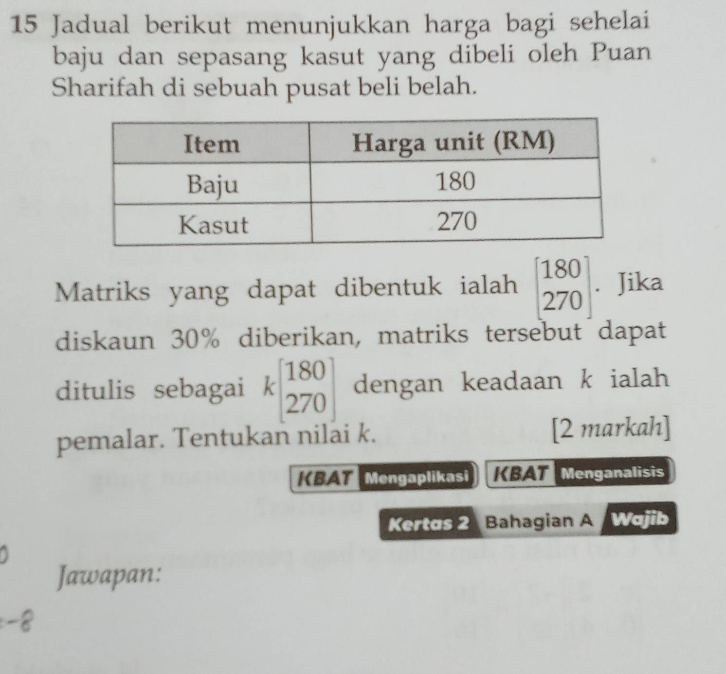 Jadual berikut menunjukkan harga bagi sehelai
baju dan sepasang kasut yang dibeli oleh Puan
Sharifah di sebuah pusat beli belah.
Matriks yang dapat dibentuk ialah beginbmatrix 180 270endbmatrix. Jika
diskaun 30% diberikan, matriks tersebut dapat
ditulis sebagai kbeginbmatrix 180 270endbmatrix dengan keadaan k ialah 
pemalar. Tentukan nilai k. [2 markah]
KBAT Mengaplikasi KBAT Menganalisis
Kertas 2 Bahagian A Wajib
Jawapan: