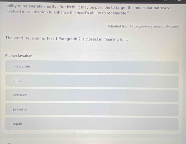 ability to regenerate shortly after birth. It may be possible to target the molecular pathways
involved in cell division to enhance the heart's ability to regenerate."
(Adapted from https://www.sciencedaily.com/)
The word "reverse" in Text 1 Paragraph 2 is closest in meaning to ....
Pilihan Jawaban
accelerate
undo
enhance
preserve
repair