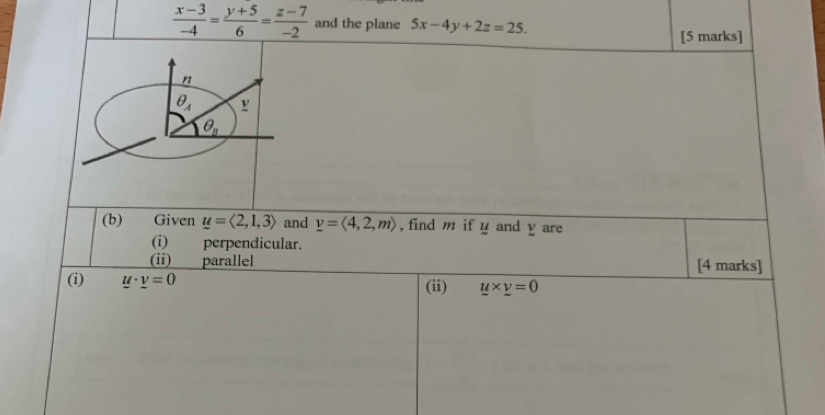  (x-3)/-4 = (y+5)/6 = (z-7)/-2  and the plane 5x-4y+2z=25.
[5 marks]
(b) Given u=langle 2,1,3rangle and v=langle 4,2,mrangle , find m if y and y are
(i) perpendicular.
(ii) parallel [4 marks]
(i) u· _ v=0 (ii) y* _ v=0