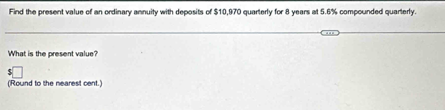 Find the present value of an ordinary annuity with deposits of $10,970 quarterly for 8 years at 5.6% compounded quarterly. 
What is the present value? 
(Round to the nearest cent.)