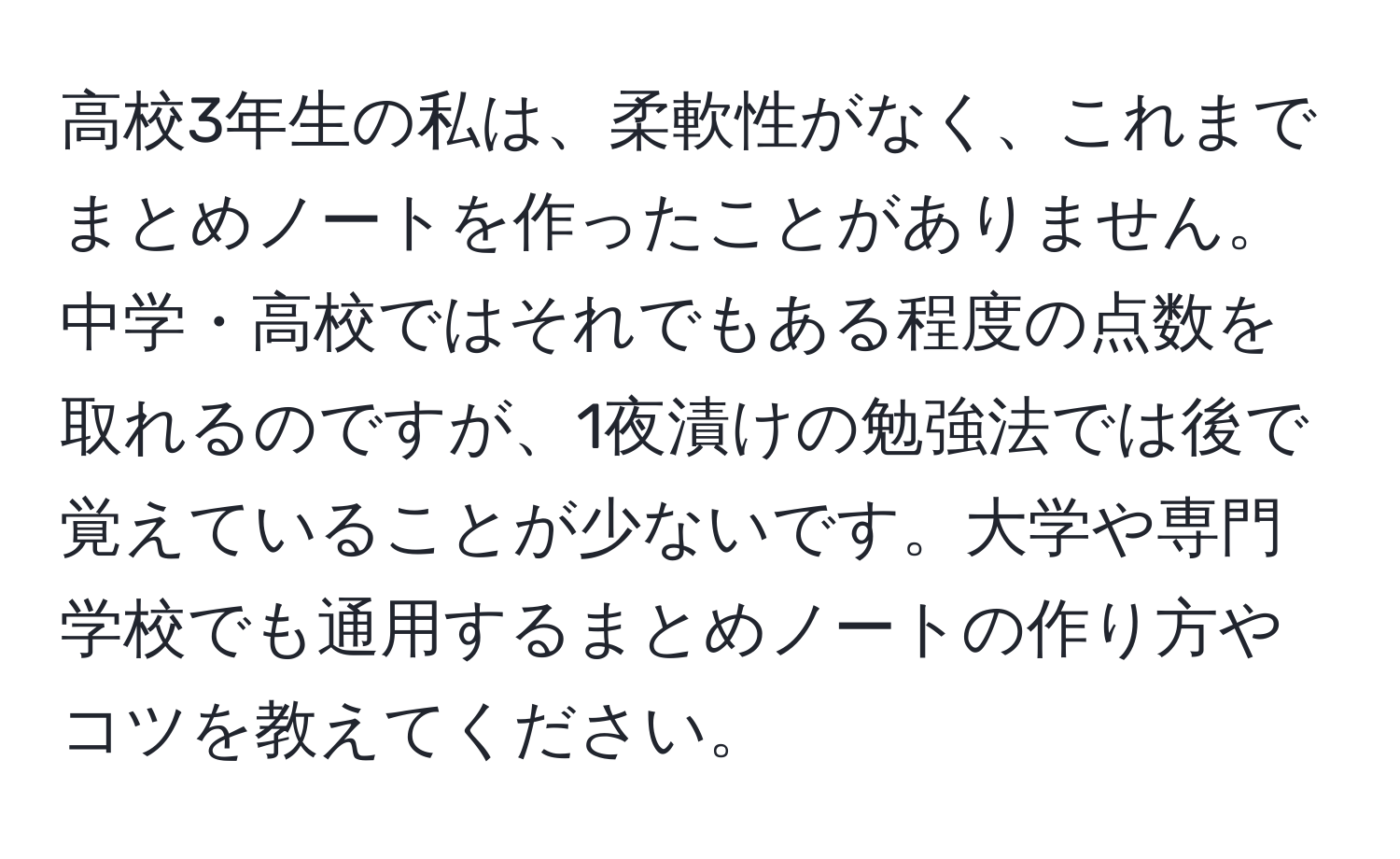 高校3年生の私は、柔軟性がなく、これまでまとめノートを作ったことがありません。中学・高校ではそれでもある程度の点数を取れるのですが、1夜漬けの勉強法では後で覚えていることが少ないです。大学や専門学校でも通用するまとめノートの作り方やコツを教えてください。