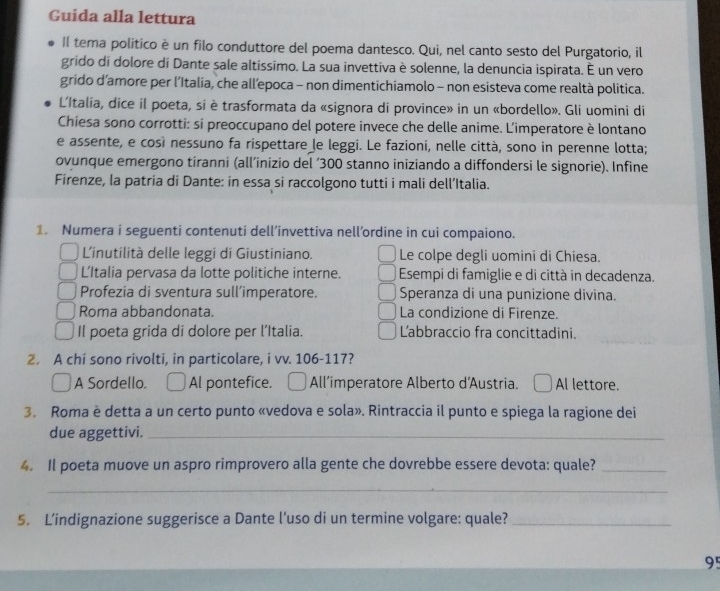 Guida alla lettura
II tema politico è un filo conduttore del poema dantesco. Qui, nel canto sesto del Purgatorio, il
grido di dolore di Dante sale altíssimo. La sua invettiva è solenne, la denuncia ispirata. É un vero
grido d’amore per l’Italia, che all’epoca - non dimentichiamolo - non esisteva come realtà politica.
L'Italía, dice il poeta, si è trasformata da «signora di province» in un «bordello». Gli uomini di
Chiesa sono corrotti: si preoccupano del potere invece che delle anime. L'imperatore è lontano
e assente, e così nessuno fa ríspettare le leggi. Le fazioni, nelle città, sono in perenne lotta;
ovunque emergono tíranni (all’inizio del ‘300 stanno iniziando a diffondersi le signorie). Infine
Firenze, la patria di Dante: in essa si raccolgono tutti i mali dell’Italia.
1. Numera i seguenti contenuti dell’invettiva nell’ordine in cui compaiono.
L'inutilità delle leggi di Giustiniano. Le colpe degli uomini di Chiesa.
L’Italia pervasa da lotte politiche interne. Esempi di famiglie e di città in decadenza.
Profezia di sventura sull’imperatore. Speranza di una punizione divina.
Roma abbandonata. La condizione di Firenze.
Il poeta grida di dolore per l’Italia. Labbraccio fra concittadini.
2. A chi sono rivolti, in particolare, i vv. 106-117?
A Sordello. Al pontefice. All’imperatore Alberto d'Austria. Al lettore.
3. Roma è detta a un certo punto «vedova e sola». Rintraccia il punto e spiega la ragione dei
due aggettivi._
4. Il poeta muove un aspro rimprovero alla gente che dovrebbe essere devota: quale?_
_
5. L’indignazione suggerisce a Dante l'uso di un termine volgare: quale?_
95