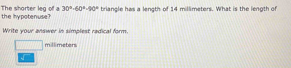 The shorter leg of a 30°-60°-90° triangle has a length of 14 millimeters. What is the length of 
the hypotenuse? 
Write your answer in simplest radical form.
millimeters