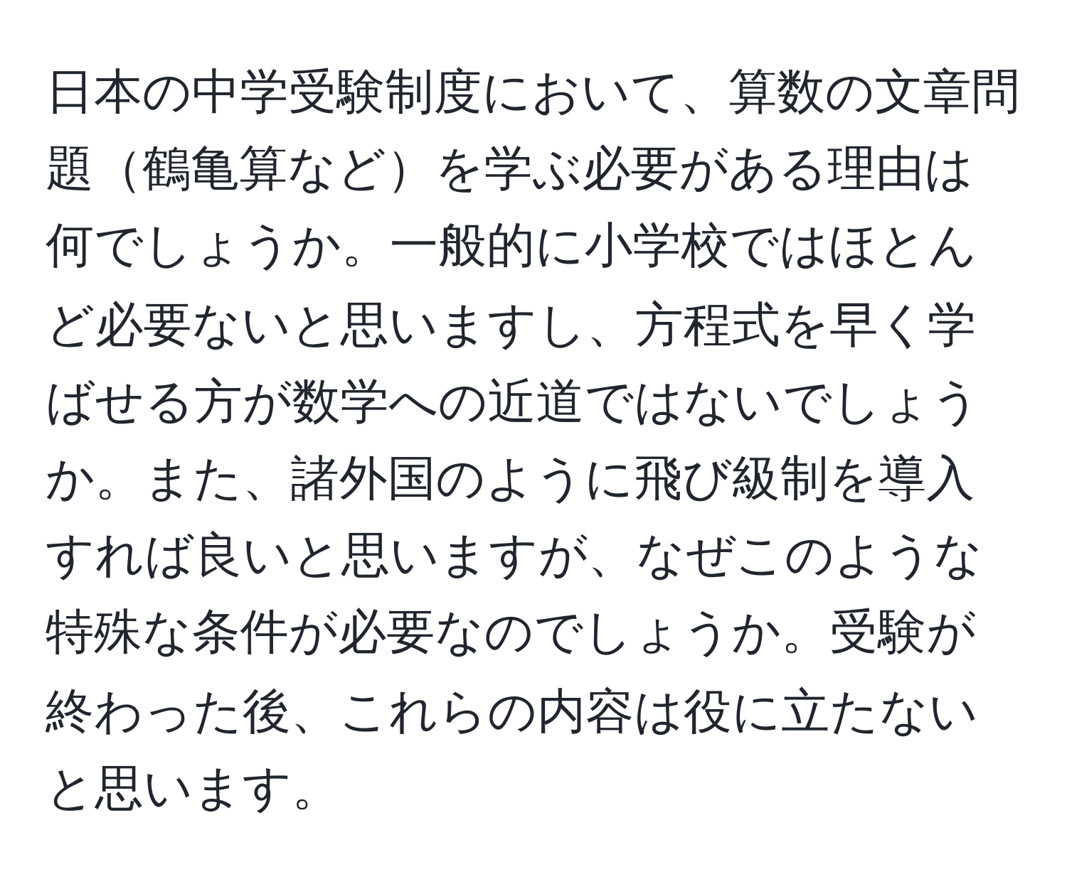 日本の中学受験制度において、算数の文章問題鶴亀算などを学ぶ必要がある理由は何でしょうか。一般的に小学校ではほとんど必要ないと思いますし、方程式を早く学ばせる方が数学への近道ではないでしょうか。また、諸外国のように飛び級制を導入すれば良いと思いますが、なぜこのような特殊な条件が必要なのでしょうか。受験が終わった後、これらの内容は役に立たないと思います。