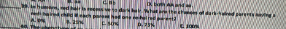 C. B b D. both AA and as.
_39. In humans, red hair is recessive to dark hair. What are the chances of dark-haired parents having a
red- haired child if each parent had one re-haired parent?
_A. 0% B. 25% C. 50% D. 75% E. 100%