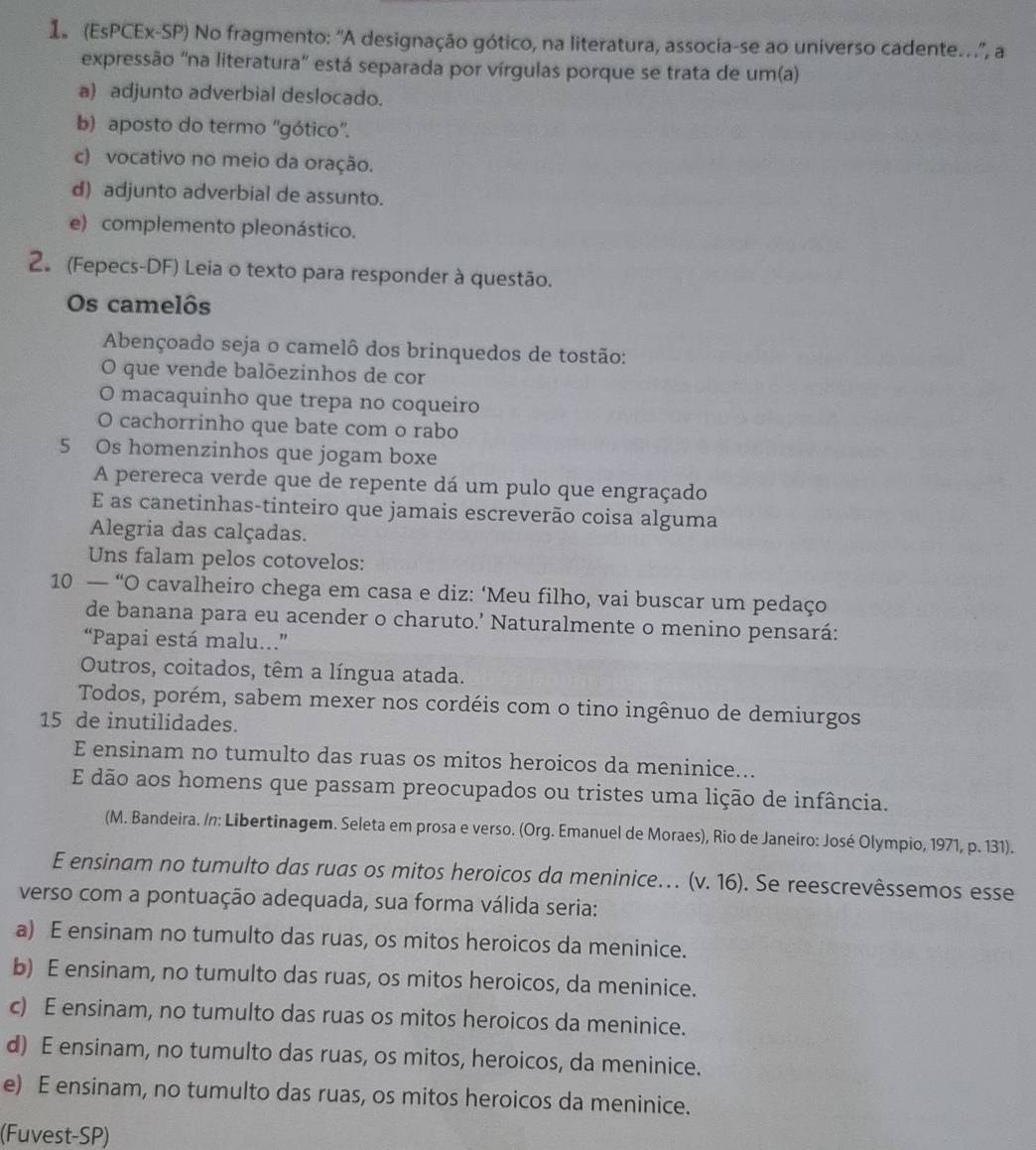 1 (EsPCEx-SP) No fragmento: 'A designação gótico, na literatura, associa-se ao universo cadente.', a
expressão ''na literatura'' está separada por vírgulas porque se trata de um(a)
a) adjunto adverbial deslocado.
b) aposto do termo ''gótico''.
c) vocativo no meio da oração.
d) adjunto adverbial de assunto.
e) complemento pleonástico.
2. (Fepecs-DF) Leia o texto para responder à questão.
Os camelôs
Abençoado seja o camelô dos brinquedos de tostão:
O que vende balõezinhos de cor
O macaquinho que trepa no coqueiro
O cachorrinho que bate com o rabo
5 Os homenzinhos que jogam boxe
A perereca verde que de repente dá um pulo que engraçado
E as canetinhas-tinteiro que jamais escreverão coisa alguma
Alegria das calçadas.
Uns falam pelos cotovelos:
10 — “O cavalheiro chega em casa e diz: ‘Meu filho, vai buscar um pedaço
de banana para eu acender o charuto.’ Naturalmente o menino pensará:
“Papai está malu...”
Outros, coitados, têm a língua atada.
Todos, porém, sabem mexer nos cordéis com o tino ingênuo de demiurgos
15 de inutilidades.
E ensinam no tumulto das ruas os mitos heroicos da meninice...
E dão aos homens que passam preocupados ou tristes uma lição de infância.
(M. Bandeira. /n: Libertinagem. Seleta em prosa e verso. (Org. Emanuel de Moraes), Rio de Janeiro: José Olympio, 1971, p. 131).
E ensinam no tumulto das ruas os mitos heroicos da meninice. (v. 16). Se reescrevêssemos esse
verso com a pontuação adequada, sua forma válida seria:
a) E ensinam no tumulto das ruas, os mitos heroicos da meninice.
b) E ensinam, no tumulto das ruas, os mitos heroicos, da meninice.
c) E ensinam, no tumulto das ruas os mitos heroicos da meninice.
d) E ensinam, no tumulto das ruas, os mitos, heroicos, da meninice.
e) E ensinam, no tumulto das ruas, os mitos heroicos da meninice.
(Fuvest-SP)