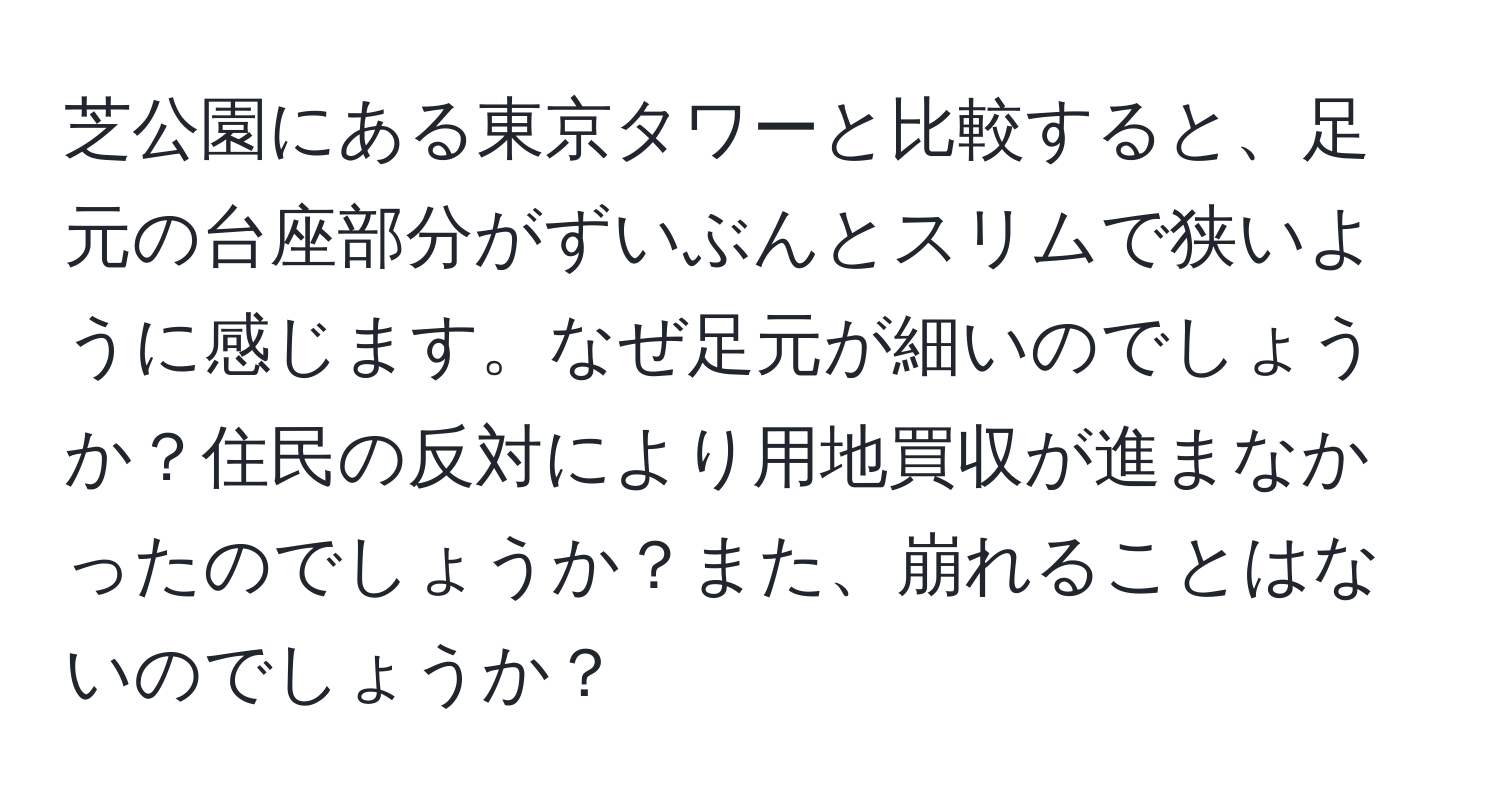 芝公園にある東京タワーと比較すると、足元の台座部分がずいぶんとスリムで狭いように感じます。なぜ足元が細いのでしょうか？住民の反対により用地買収が進まなかったのでしょうか？また、崩れることはないのでしょうか？