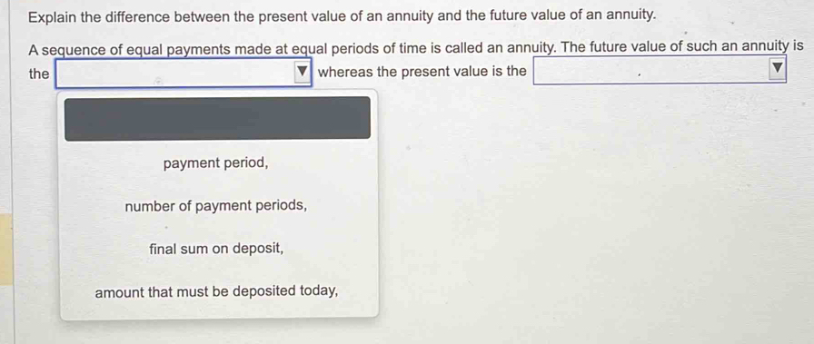 Explain the difference between the present value of an annuity and the future value of an annuity. 
A sequence of equal payments made at equal periods of time is called an annuity. The future value of such an annuity is 
the whereas the present value is the 
payment period, 
number of payment periods, 
final sum on deposit, 
amount that must be deposited today,