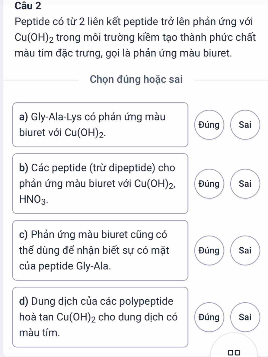 Peptide có từ 2 liên kết peptide trở lên phản ứng với
Cu(OH)_2 trong môi trường kiềm tạo thành phức chất
màu tím đặc trưng, gọi là phản ứng màu biuret.
Chọn đúng hoặc sai
a) Gly-Ala-Lys có phản ứng màu
Đúng Sai
biuret với Cu(OH)_2. 
b) Các peptide (trừ dipeptide) cho
phản ứng màu biuret với Cu(OH)_2, Đúng Sai
HNO_3. 
c) Phản ứng màu biuret cũng có
thể dùng để nhận biết sự có mặt Đúng Sai
của peptide Gly-Ala.
d) Dung dịch của các polypeptide
hoà tan Cu(OH)_2 cho dung dịch có Đúng Sai
màu tím.
□□