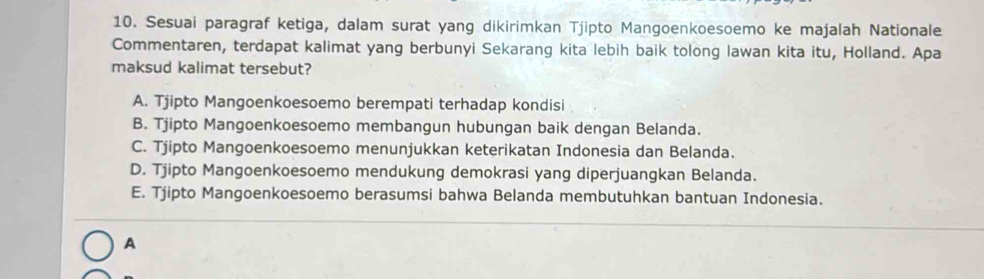 Sesuai paragraf ketiga, dalam surat yang dikirimkan Tjipto Mangoenkoesoemo ke majalah Nationale
Commentaren, terdapat kalimat yang berbunyi Sekarang kita lebih baik tolong lawan kita itu, Holland. Apa
maksud kalimat tersebut?
A. Tjipto Mangoenkoesoemo berempati terhadap kondisi
B. Tjipto Mangoenkoesoemo membangun hubungan baik dengan Belanda.
C. Tjipto Mangoenkoesoemo menunjukkan keterikatan Indonesia dan Belanda.
D. Tjipto Mangoenkoesoemo mendukung demokrasi yang diperjuangkan Belanda.
E. Tjipto Mangoenkoesoemo berasumsi bahwa Belanda membutuhkan bantuan Indonesia.
A