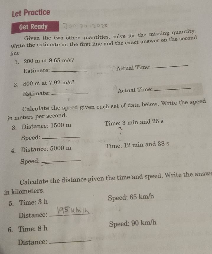 Let Practice 
Get Ready 
Given the two other quantities, solve for the missing quantity. 
Write the estimate on the first line and the exact answer on the second 
line. 
_ 
1. 200 m at 9.65 m/s? 
Estimate: _Actual Time: 
2. 800 m at 7.92 m/s? 
Estimate: _Actual Time: 
_ 
Calculate the speed given each set of data below. Write the speed 
in meters per second. 
3. Distance: 1500 m Time: 3 min and 26 s
Speed:_ 
4. Distance: 5000 m Time: 12 min and 38 s
Speed:_ 
Calculate the distance given the time and speed. Write the answe 
in kilometers. 
5. Time: 3 h Speed: 65 km/h
Distance:_ 
6. Time: 8 h Speed: 90 km/h
Distance: 
_