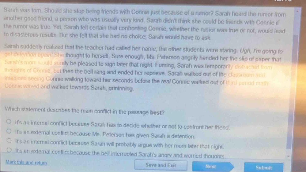 Sarah was torn. Should she stop being friends with Connie just because of a rumor? Sarah heard the rumor from
another good friend, a person who was usually very kind. Sarah didn't think she could be friends with Connie if
the rumor was true. Yet, Sarah felt certain that confronting Connie, whether the rumor was true or not, would lead
to disasterous results. But she felt that she had no choice; Sarah would have to ask.
Sarah suddenly realized that the teacher had called her name; the other students were staring. Ugh, I'm going to
get detention again! She thought to herself. Sure enough, Ms. Peterson angrily handed her the slip of paper that
Sarah's mom would surely be pleased to sign later that night. Fuming, Sarah was temporarily distracted from
thoughts of Connie, but then the bell rang and ended her reprieve. Sarah walked out of the classroom and
imagined seeing Connie walking toward her seconds before the real Connie walked out of third penod math
Connie waved and walked towards Sarah, grininning.
Which statement describes the main conflict in the passage best?
It's an internal conflict because Sarah has to decide whether or not to confront her friend.
It's an external conflict because Ms. Peterson has given Sarah a detention.
It's an internal conflict because Sarah will probably argue with her mom later that night.
It's an external conflict because the bell interrupted Sarah's angry and worried thoughts.
Mark this and return Save and Exit Next Submit