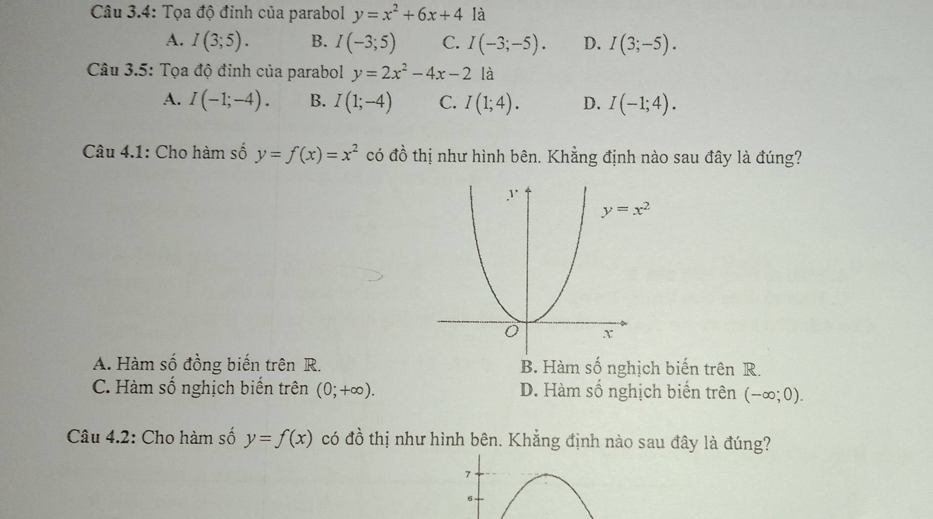 Câu 3.4: Tọa độ đỉnh của parabol y=x^2+6x+4 là
A. I(3;5). B. I(-3;5) C. I(-3;-5). D. I(3;-5).
Câu 3.5: Tọa độ đinh của parabol y=2x^2-4x-2 là
A. I(-1;-4). B. I(1;-4) C. I(1;4). D. I(-1;4).
Câu 4.1: Cho hàm số y=f(x)=x^2 có đồ thị như hình bên. Khẳng định nào sau đây là đúng?
A. Hàm số đồng biến trên R. B. Hàm số nghịch biến trên R.
C. Hàm số nghịch biến trên (0;+∈fty ). D. Hàm số nghịch biến trên (-∈fty ;0).
Câu 4.2: Cho hàm số y=f(x) có đồ thị như hình bên. Khẳng định nào sau đây là đúng?