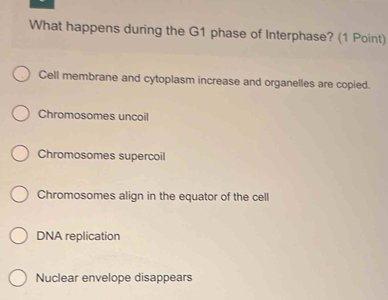 What happens during the G1 phase of Interphase? (1 Point)
Cell membrane and cytoplasm increase and organelles are copied.
Chromosomes uncoil
Chromosomes supercoil
Chromosomes align in the equator of the cell
DNA replication
Nuclear envelope disappears