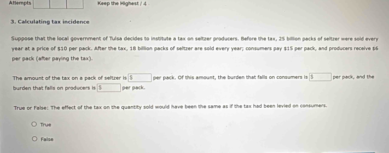 Attempts Keep the Highest / 4 
3. Calculating tax incidence
Suppose that the local government of Tulsa decides to institute a tax on seltzer producers. Before the tax, 25 billion packs of seltzer were sold every
year at a price of $10 per pack. After the tax, 18 billion packs of seltzer are sold every year; consumers pay $15 per pack, and producers receive $6
per pack (after paying the tax).
The amount of the tax on a pack of seltzer is boxed s per pack. Of this amount, the burden that falls on consumers is boxed s per pack, and the
burden that falls on producers is s per pack.
True or False: The effect of the tax on the quantity sold would have been the same as if the tax had been levied on consumers.
True
False