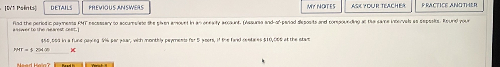 DETAILS PREVIOUS ANSWERS MY NOTES ASK YOUR TEACHER PRACTICE ANOTHER 
Find the periodic payments PMT necessary to accumulate the given amount in an annuity account. (Assume end-of-period deposits and compounding at the same intervals as deposits. Round your 
answer to the nearest cent.)
$50 000 in a fund paying 5% per year, with monthly payments for 5 years, if the fund contains $10,000 at the start
PMT=$294.09 × 
Need Heln?