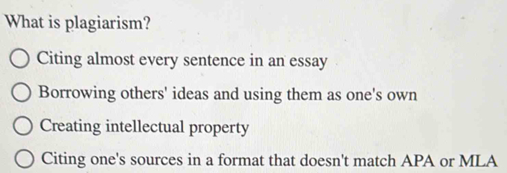 What is plagiarism?
Citing almost every sentence in an essay
Borrowing others' ideas and using them as one's own
Creating intellectual property
Citing one's sources in a format that doesn't match APA or MLA