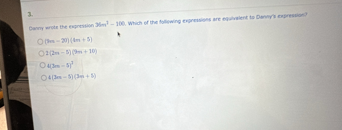 Danny wrote the expression 36m^2-100. Which of the following expressions are equivalent to Danny's expression?
(9m-20)(4m+5)
2(2m-5)(9m+10)
4(3m-5)^2
4(3m-5)(3m+5)