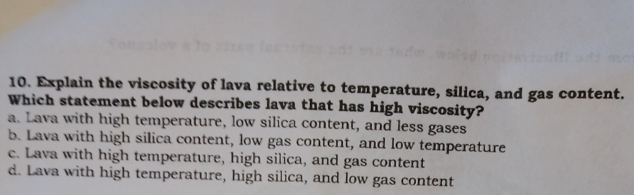 Explain the viscosity of lava relative to temperature, silica, and gas content.
Which statement below describes lava that has high viscosity?
a. Lava with high temperature, low silica content, and less gases
b. Lava with high silica content, low gas content, and low temperature
c. Lava with high temperature, high silica, and gas content
d. Lava with high temperature, high silica, and low gas content