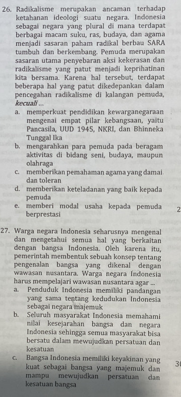 Radikalisme merupakan ancaman terhadap
ketahanan ideologi suatu negara. Indonesia
sebagai negara yang plural di mana terdapat
berbagai macam suku, ras, budaya, dan agama
menjadi sasaran paham radikal berbau SARA
tumbuh dan berkembang. Pemuda merupakan
sasaran utama penyebaran aksi kekerasan dan
radikalisme yang patut menjadi keprihatinan
kita bersama. Karena hal tersebut, terdapat
beberapa hal yang patut dikedepankan dalam
pencegahan radikalisme di kalangan pemuda,
kecuali ...
a. memperkuat pendidikan kewarganegaraan
mengenai empat pilar kebangsaan, yaitu
Pancasila, UUD 1945, NKRI, dan Bhinneka
Tunggal Ika
b. mengarahkan para pemuda pada beragam
aktivitas di bidang seni, budaya, maupun
olahraga
c. memberikan pemahaman agama yang damai
dan toleran
d. memberikan keteladanan yang baik kepada
pemuda
e. memberi modal usaha kepada pemuda 2
berprestasi
27. Warga negara Indonesia seharusnya mengenal
dan mengetahui semua hal yang berkaitan
dengan bangsa Indonesia. Oleh karena itu,
pemerintah membentuk sebuah konsep tentang
pengenalan bangsa yang dikenal dengan
wawasan nusantara. Warga negara Indonesia
harus mempelajari wawasan nusantara agar ...
a. Penduduk Indonesia memiliki pandangan
yang sama tentang kedudukan Indonesia
sebagai negara majemuk
b. Seluruh masyarakat Indonesia memahami
nilai kesejarahan bangsa dan negara
Indonesia sehingga semua masyarakat bisa
bersatu dalam mewujudkan persatuan dan
kesatuan
c. Bangsa Indonesia memiliki keyakinan yang 3
kuat sebagai bangsa yang majemuk dan
mampu mewujudkan persatuan dan
kesatuan bangsa