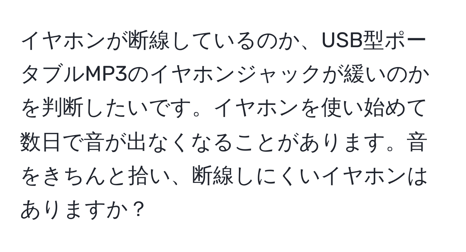 イヤホンが断線しているのか、USB型ポータブルMP3のイヤホンジャックが緩いのかを判断したいです。イヤホンを使い始めて数日で音が出なくなることがあります。音をきちんと拾い、断線しにくいイヤホンはありますか？