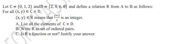 Let C= 0,1,2 and D= 2,4,6,8 and define a relation R from A to B as follows: 
For all (x,y)∈ C* D,
(x,y)∈ R means that  (y+2)/x  is an integer. 
A. List all the elements of C* D. 
B. Write R as set of ordered pairs. 
C. Is R a function or not? Justify your answer.