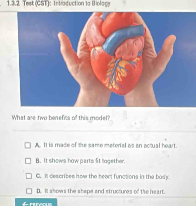 Test (CST): Introduction to Biology
What are two benefits of this model?
A. It is made of the same material as an actual heart.
B. It shows how parts fit together.
C. It describes how the heart functions in the body.
D. It shows the shape and structures of the heart.