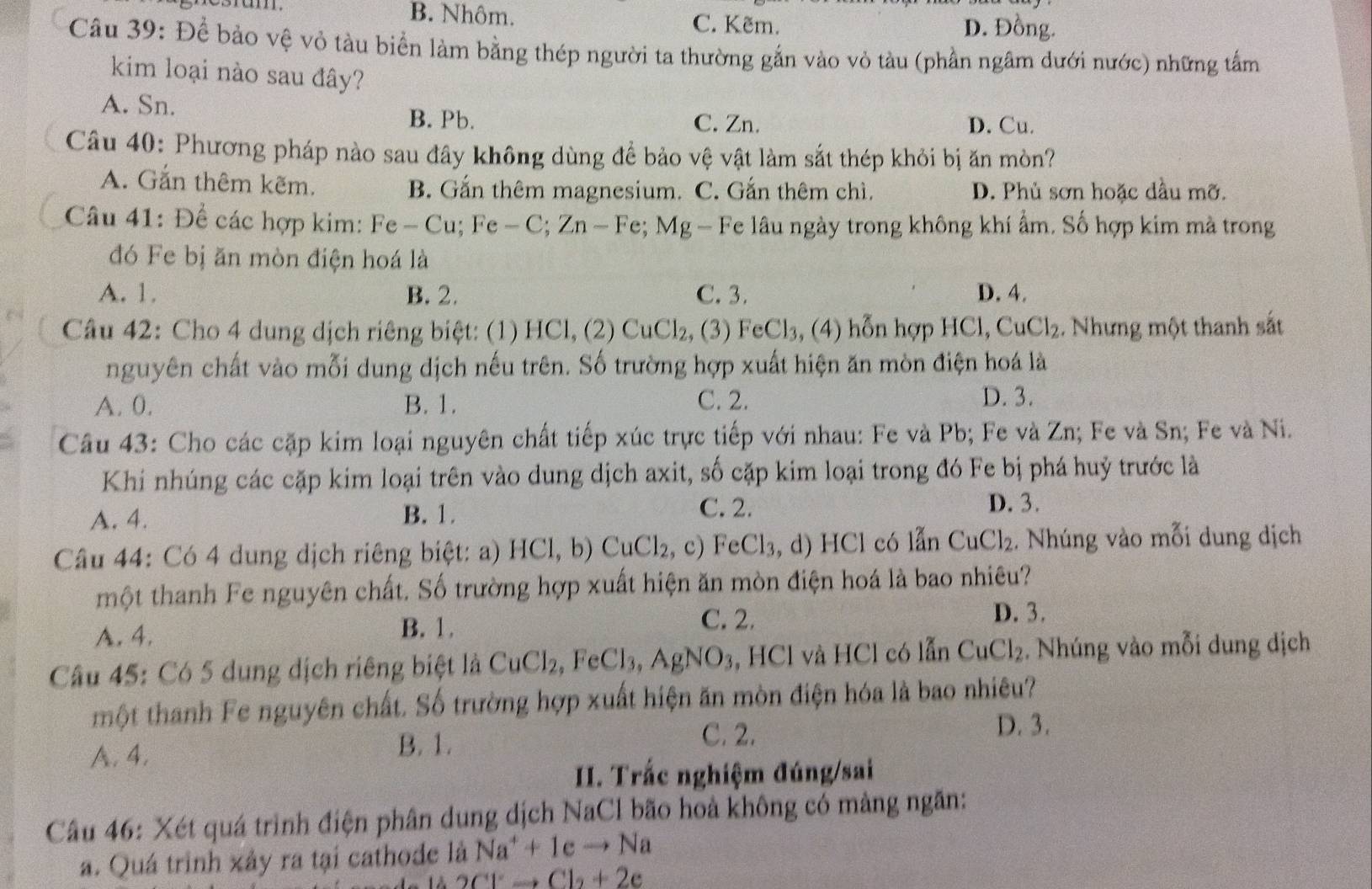 B. Nhôm. C. Kẽm. D. Đồng.
Câu 39: Để bảo vệ vỏ tàu biển làm bằng thép người ta thường gắn vào vỏ tàu (phần ngâm dưới nước) những tấm
kim loại nào sau đây?
A. Sn. B. Pb. C. Zn.
D. Cu.
Câu 40: Phương pháp nào sau đây không dùng để bảo vệ vật làm sắt thép khỏi bị ăn mòn?
A. Gắn thêm kẽm. B. Gắn thêm magnesium. C. Gắn thêm chì. D. Phủ sơn hoặc dầu mỡ.
Câu 41: Đề các hợp kim: Fe - Cu; Fe - -C;Zn- Fe; Mg - Fe lâu ngày trong không khí ẩm. Số hợp kim mà trong
đó Fe bị ăn mòn điện hoá là
A. 1. B. 2. C. 3. D. 4.
Câu 42: Cho 4 dung dịch riêng biệt: (1) HCl, (2) CuCl_2 , (3) FeCl_3 , (4) hỗn hợp HCl, CuCl₂. Nhưng một thanh sắt
nguyên chất vào mỗi dung dịch nếu trên. Số trường hợp xuất hiện ăn mòn điện hoá là
A. 0. B. 1. C. 2. D. 3.
Câu 43: Cho các cặp kim loại nguyên chất tiếp xúc trực tiếp với nhau: Fe và Pb; Fe và Zn; Fe và Sn; Fe và Ni.
Khi nhúng các cặp kim loại trên vào dung dịch axit, số cặp kim loại trong đó Fe bị phá huỷ trước là
A. 4. B. 1. C. 2.
D. 3.
Câu 44: Có 4 dung dịch riêng biệt: a) HCl,b)CuCl_2, ,c) eCl_3, d) HCl có lẫn CuCl_2. Nhúng vào mỗi dung dịch
một thanh Fe nguyên chất. Số trường hợp xuất hiện ăn mòn điện hoá là bao nhiêu?
A. 4.
B. 1.
C. 2. D. 3.
Câu 45: Có 5 dung dịch riêng biệt là CuCl_2, ,FeCl_3,AgNO_3 , HCl và HCl có lẫn CuCl_2. Nhúng vào mỗi dung địch
một thanh Fe nguyên chất. Số trường hợp xuất hiện ăn mòn điện hóa là bao nhiêu?
D. 3.
A. 4.
B. 1.
C. 2.
I. Trắc nghiệm đúng/sai
Câu 46: Xét quá trình điện phân dung dịch NaCl bão hoà không có màng ngăn:
a. Quá trình xảy ra tại cathode là Na^++1eto Na
2Cl^-to Cl_2+2e