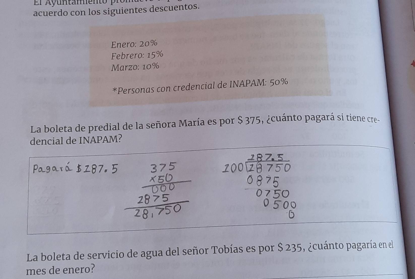 acuerdo con los siguientes descuentos. 
Enero: 20%
Febrero: 15%
Marzo: 10%
*Personas con credencial de INAPAM: 50%
La boleta de predial de la señora María es por $ 375, ¿cuánto pagará si tiene cre- 
dencial de INAPAM? 
La boleta de servicio de agua del señor Tobías es por $ 235, ¿cuánto pagaría en el 
mes de enero?