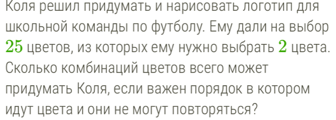 Κоля решил придумать и нарисоваΤь логотиπ для 
школьной команды ло футболу. Εму далина выίбор
25 цветов, из которьх ему нужно выбрать 2 цвета. 
Сколько комбинаций цветов всего может 
лридуматьΚоляе если важен πорядок в коΤором 
идут цвета и они не могуΤ повΤоряться?