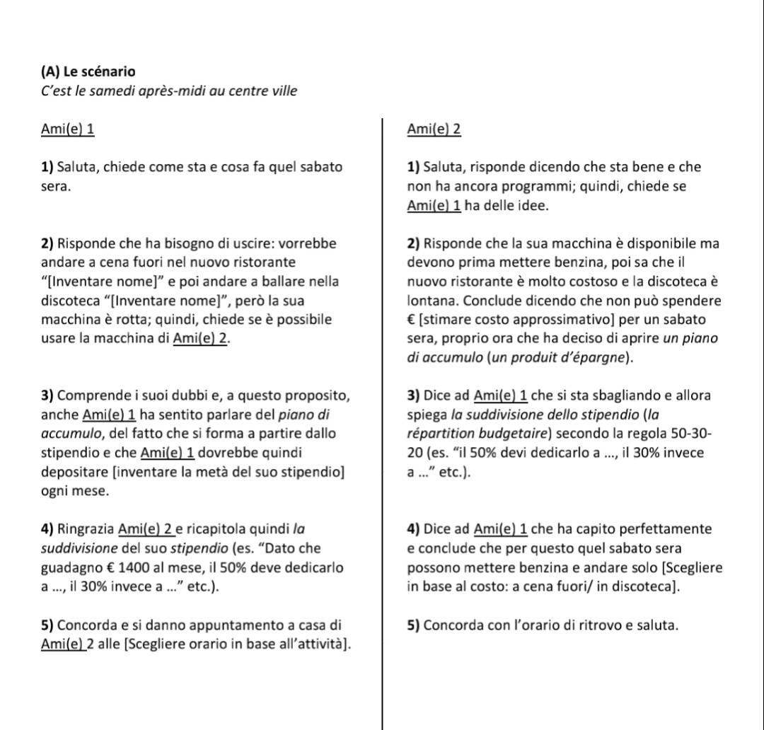 Le scénario
C'est le samedi après-midi au centre ville
Ami(e) 1 Ami(e) 2
1) Saluta, chiede come sta e cosa fa quel sabato 1) Saluta, risponde dicendo che sta bene e che
sera. non ha ancora programmi; quindi, chiede se
Ami(e) 1 ha delle idee.
2) Risponde che ha bisogno di uscire: vorrebbe  2) Risponde che la sua macchina è disponibile ma
andare a cena fuori nel nuovo ristorante devono prima mettere benzina, poi sa che il
“[Inventare nome]” e poi andare a ballare nella nuovo ristorante è molto costoso e la discoteca è
discoteca “[Inventare nome]”, però la sua lontana. Conclude dicendo che non può spendere
macchina è rotta; quindi, chiede se è possibile € [stimare costo approssimativo] per un sabato
usare la macchina di Ami(e) 2. sera, proprio ora che ha deciso di aprire un piano
di accumulo (un produit d’épargne).
3) Comprende i suoi dubbi e, a questo proposito, 3) Dice ad Ami(e) 1 che si sta sbagliando e allora
anche Ami(e) 1 ha sentito parlare del piano di spiega la suddivisione dello stipendio (la
accumulo, del fatto che si forma a partire dallo répartition budgetaire) secondo la regola 50-30-
stipendio e che Ami(e) 1 dovrebbe quindi 20 (es. “il 50% devi dedicarlo a ..., il 30% invece
depositare [inventare la metà del suo stipendio] a ...” etc.).
ogni mese.
4) Ringrazia Ami(e) 2 e ricapitola quindi /α 4) Dice ad Ami(e) 1 che ha capito perfettamente
suddivisione del suo stipendio (es. “Dato che e conclude che per questo quel sabato sera
guadagno € 1400 al mese, il 50% deve dedicarlo possono mettere benzina e andare solo [Scegliere
a ..., il 30% invece a ...” etc.). in base al costo: a cena fuori/ in discoteca].
5) Concorda e si danno appuntamento a casa di 5) Concorda con l’orario di ritrovo e saluta.
Ami(e) 2 alle [Scegliere orario in base all’attività].
