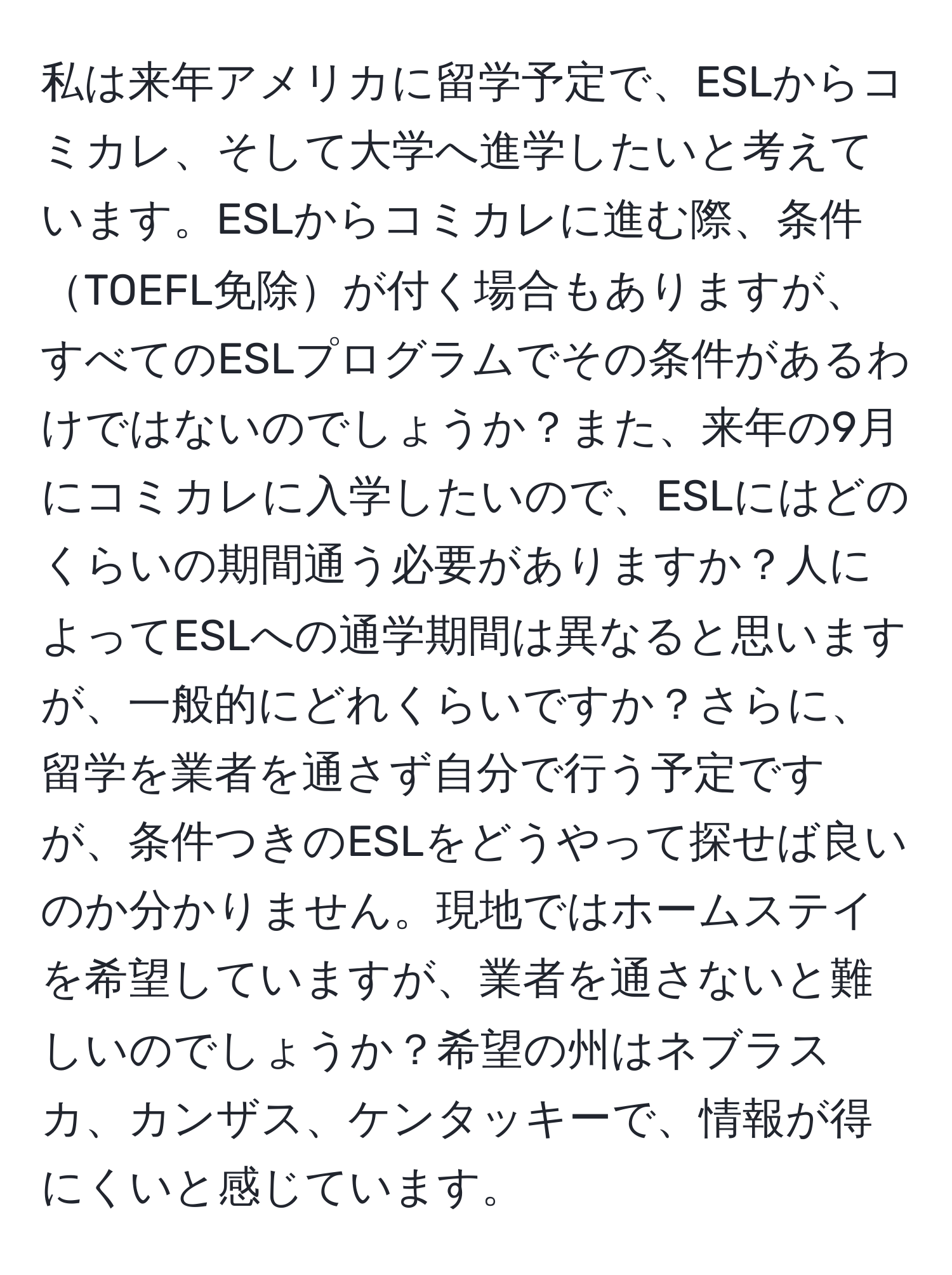 私は来年アメリカに留学予定で、ESLからコミカレ、そして大学へ進学したいと考えています。ESLからコミカレに進む際、条件TOEFL免除が付く場合もありますが、すべてのESLプログラムでその条件があるわけではないのでしょうか？また、来年の9月にコミカレに入学したいので、ESLにはどのくらいの期間通う必要がありますか？人によってESLへの通学期間は異なると思いますが、一般的にどれくらいですか？さらに、留学を業者を通さず自分で行う予定ですが、条件つきのESLをどうやって探せば良いのか分かりません。現地ではホームステイを希望していますが、業者を通さないと難しいのでしょうか？希望の州はネブラスカ、カンザス、ケンタッキーで、情報が得にくいと感じています。