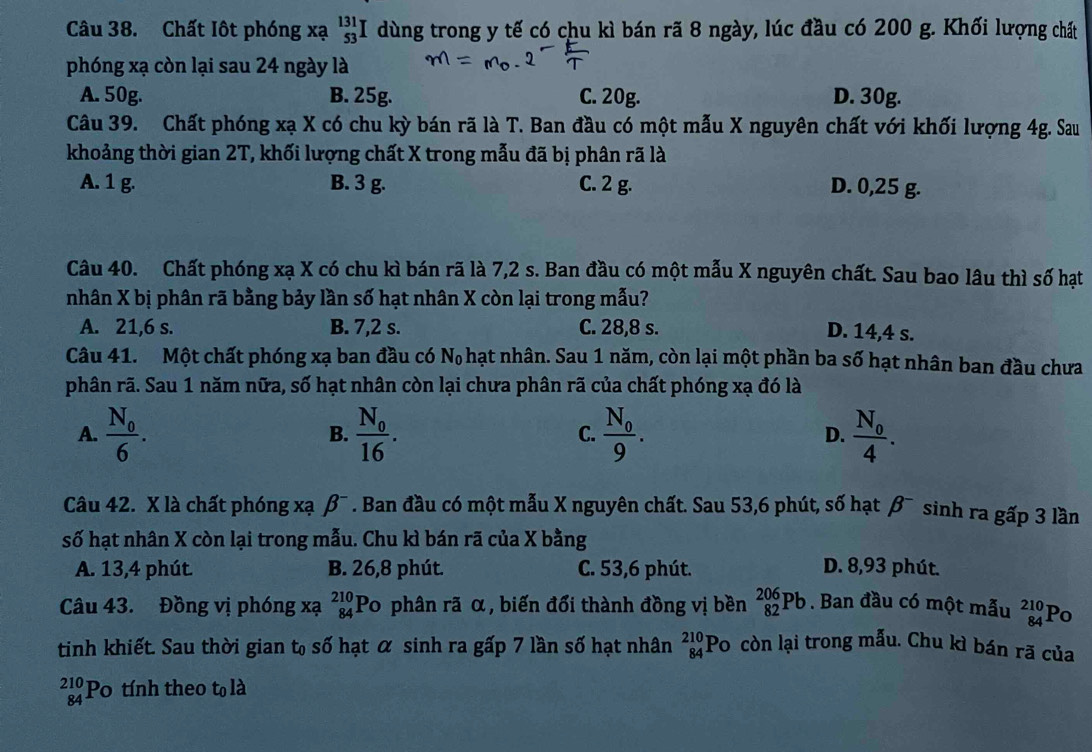 Chất Iôt phóng xạ _(53)^(131)I dùng trong y tế có chu kì bán rã 8 ngày, lúc đầu có 200 g. Khối lượng chất
phóng xạ còn lại sau 24 ngày là
A. 50g. B. 25g. C. 20g. D. 30g.
Câu 39. Chất phóng xạ X có chu kỳ bán rã là T. Ban đầu có một mẫu X nguyên chất với khối lượng 4g. Sau
khoảng thời gian 2T, khối lượng chất X trong mẫu đã bị phân rã là
A. 1 g. B. 3 g. C. 2 g. D. 0,25 g.
Câu 40. Chất phóng xạ X có chu kì bán rã là 7,2 s. Ban đầu có một mẫu X nguyên chất. Sau bao lâu thì số hạt
nhân X bị phân rã bằng bảy lần số hạt nhân X còn lại trong mẫu?
A. 21,6 s. B. 7,2 s. C. 28,8 s. D. 14,4 s.
Câu 41. Một chất phóng xạ ban đầu có N_0 hạt nhân. Sau 1 năm, còn lại một phần ba số hạt nhân ban đầu chưa
phân rã. Sau 1 năm nữa, số hạt nhân còn lại chưa phân rã của chất phóng xạ đó là
A. frac N_06. frac N_016. frac N_09. D. frac N_04.
B.
C.
Câu 42. X là chất phóng xạ p Ban đầu có một mẫu X nguyên chất. Sau 53,6 phút, số hạt β¯ sinh ra gấp 3 lần
số hạt nhân X còn lại trong mẫu. Chu kì bán rã của X bằng
A. 13,4 phút. B. 26,8 phút. C. 53,6 phút. D. 8,93 phút.
Câu 43. Đồng vị phóng xạ beginarrayr 210 84endarray Po phân rã α, biến đổi thành đồng vị bền _(82)^(206)Pb. Ban đầu có một mẫu beginarrayr 210 84endarray Po
tinh khiết. Sau thời gian t số hạt α sinh ra gấp 7 lần số hạt nhân beginarrayr 210 84endarray Po còn lại trong mẫu. Chu kì bán rã của
beginarrayr 210 84endarray Po tính theo cn là