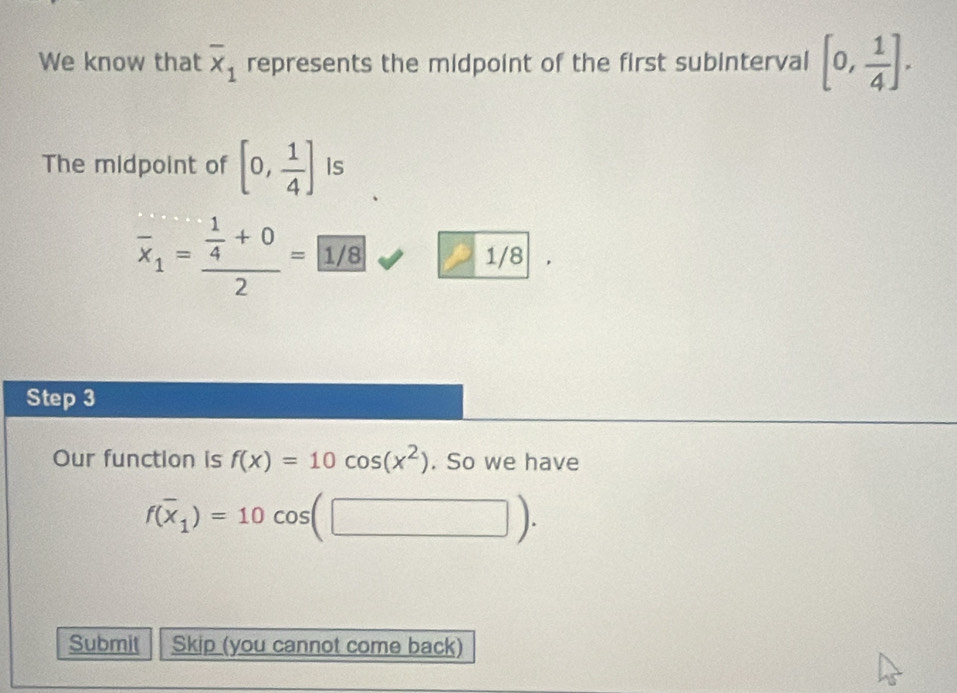 We know that overline x_1 represents the midpoint of the first subinterval [0, 1/4 ]. 
The midpoint of [0, 1/4 ] Is
overline x_1=frac  1/4 +02= 1/8 1/8
Step 3
Our function is f(x)=10cos (x^2). So we have
f(overline x_1)=10cos (□ ). 
Submit Skip (you cannot come back)