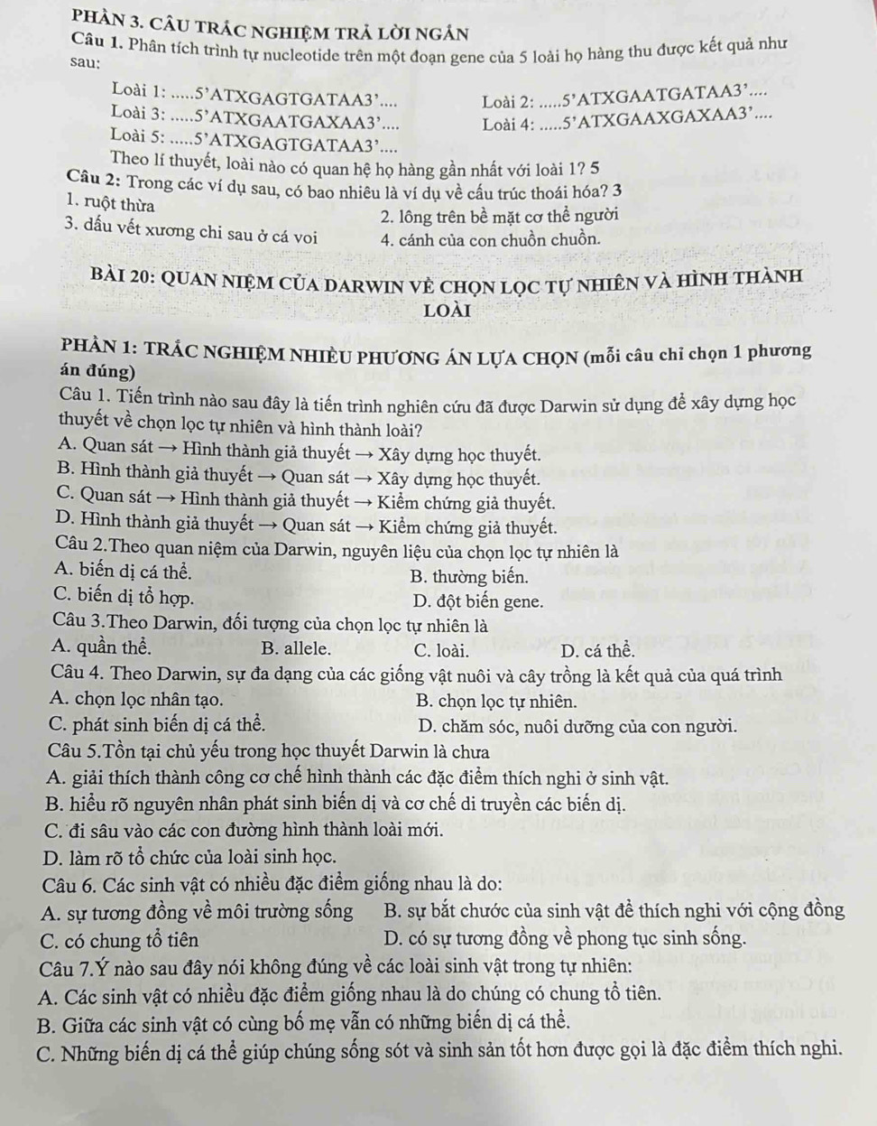 phAN 3. CÂU tRÁC nGHIệM trả lờI ngÁn
Câu 1. Phân tích trình tự nucleotide trên một đoạn gene của 5 loài họ hàng thu được kết quả như
sau:
Loài 1: ..... 5' ATXGAGTGATAA3’....  Loài 2: ..... 5' ATXGAATGATAA3’....
Loài 3: ...... 5' ATXGAATGAXAA3’....  Loài 4: ..... 5' ATXGAAXGAXAA3’....
Loài 5: ..... 5' ATXGAGTGATAA3’....
Theo lí thuyết, loài nào có quan hệ họ hàng gần nhất với loài 1? 5
Câu 2: Trong các ví dụ sau, có bao nhiêu là ví dụ về cấu trúc thoái hóa? 3
1. ruột thừa
2. lông trên bề mặt cơ thể người
3. dấu vết xương chi sau ở cá voi 4. cánh của con chuồn chuồn.
bài 20: Quan niệm của darwin vẻ chọn lọc tự nhiên và hình thành
loài
PHẢN 1: TRÁC NGHIỆM NHIÈU PHƯƠNG ÁN LỤA CHQN (mỗi câu chỉ chọn 1 phương
án đúng)
Câu 1. Tiến trình nào sau đây là tiến trình nghiên cứu đã được Darwin sử dụng để xây dựng học
thuyết về chọn lọc tự nhiên và hình thành loài?
A. Quan sát → Hình thành giả thuyết → Xây dựng học thuyết.
B. Hình thành giả thuyết → Quan sát → Xây dựng học thuyết.
C. Quan sát → Hình thành giả thuyết → Kiểm chứng giả thuyết.
D. Hình thành giả thuyết → Quan sát → Kiểm chứng giả thuyết.
Câu 2.Theo quan niệm của Darwin, nguyên liệu của chọn lọc tự nhiên là
A. biến dị cá thể. B. thường biến.
C. biến dị tổ hợp. D. đột biến gene.
Câu 3.Theo Darwin, đối tượng của chọn lọc tự nhiên là
A. quần thể. B. allele. C. loài. D. cá thể.
Câu 4. Theo Darwin, sự đa dạng của các giống vật nuôi và cây trồng là kết quả của quá trình
A. chọn lọc nhân tạo. B. chọn lọc tự nhiên.
C. phát sinh biến dị cá thể. D. chăm sóc, nuôi dưỡng của con người.
Câu 5.Tồn tại chủ yếu trong học thuyết Darwin là chưa
A. giải thích thành công cơ chế hình thành các đặc điểm thích nghi ở sinh vật.
B. hiểu rõ nguyên nhân phát sinh biến dị và cơ chế di truyền các biến dị.
C. đi sâu vào các con đường hình thành loài mới.
D. làm rõ tổ chức của loài sinh học.
Câu 6. Các sinh vật có nhiều đặc điểm giống nhau là do:
A. sự tương đồng về môi trường sống B. sự bắt chước của sinh vật đề thích nghi với cộng đồng
C. có chung tổ tiên D. có sự tương đồng về phong tục sinh sống.
Câu 7.Ý nào sau đây nói không đúng về các loài sinh vật trong tự nhiên:
A. Các sinh vật có nhiều đặc điểm giống nhau là do chúng có chung tổ tiên.
B. Giữa các sinh vật có cùng bố mẹ vẫn có những biến dị cá thể.
C. Những biến dị cá thể giúp chúng sống sót và sinh sản tốt hơn được gọi là đặc điểm thích nghi.