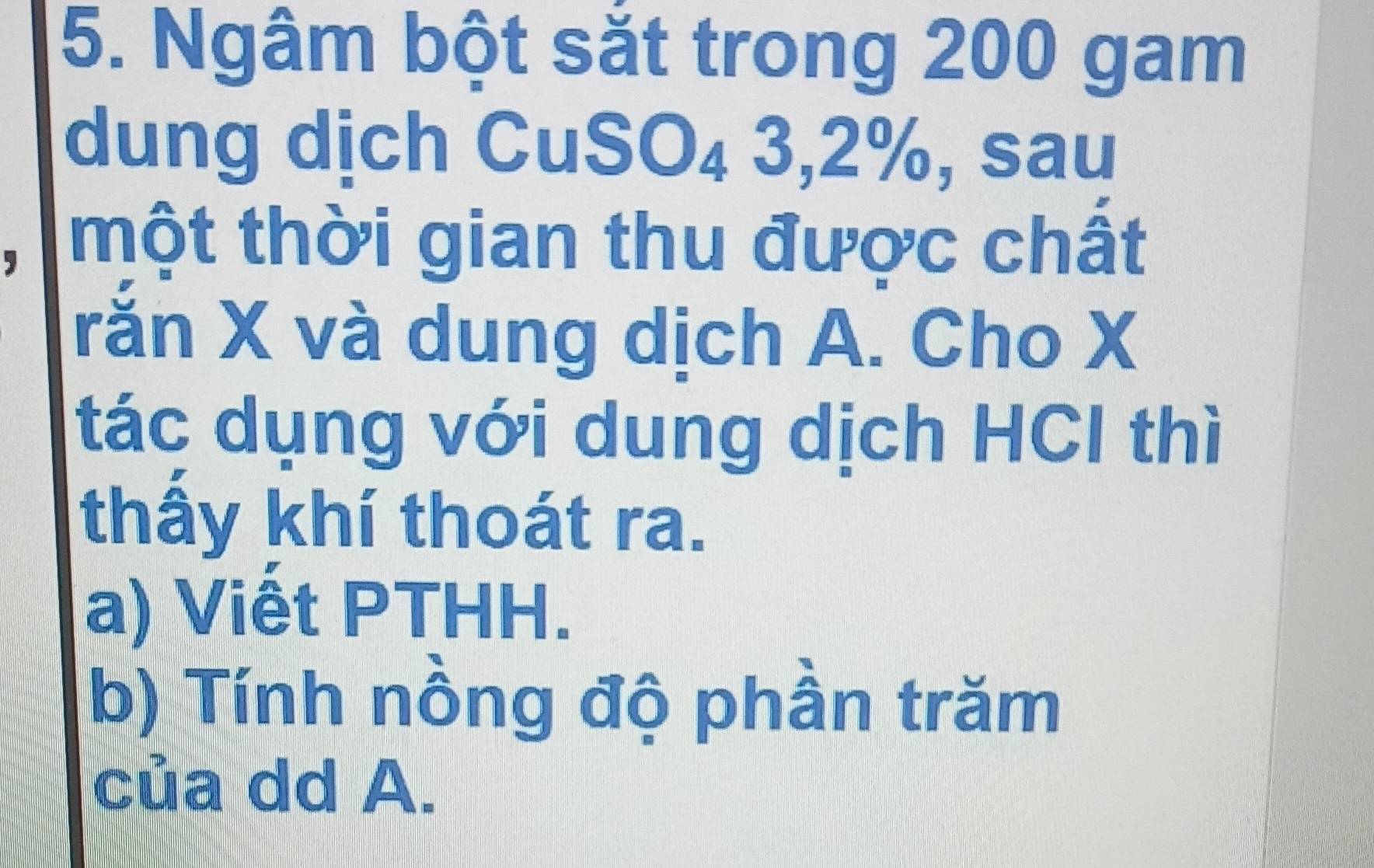 Ngâm bột sắt trong 200 gam 
dung dịch CuSO₄ 3, 2%, sau 
một thời gian thu được chất 
rǎn X và dung dịch A. Cho X
tác dụng với dung dịch HCl thì 
thấy khí thoát ra. 
a) Viết PTHH. 
b) Tính nồng độ phần trăm 
của dd A.