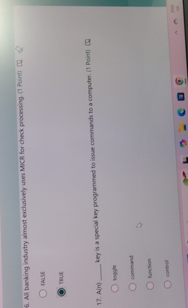 All banking industry almost exclusively uses MICR for check processing. (1 Point)
FALSE
TRUE
17. A(n) _ key is a special key programmed to issue commands to a computer. (1 Point)
toggle
command
function
control
ENG
US