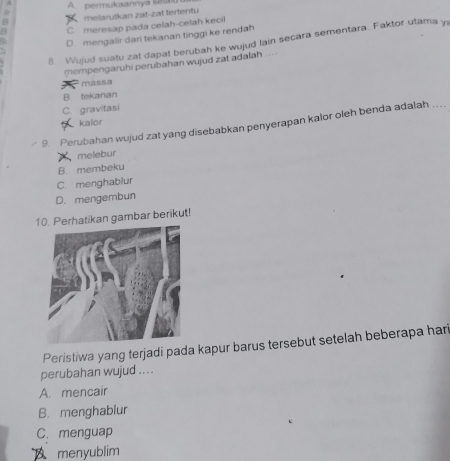 A permukaannya selg
melarutkan zat-zat tertentu
C meresap pada celah-celah kecil
a D. mengalir dari tekanan tinggi ke rendah
8. Wujud suatu zat dapat berubah ke wujud lain secara sementara. Faktor utama y
mempengaruhi perubahan wujud zat adalah ...
massa
B. tekanan
C. gravitasi
kalor
9. Perubahan wujud zat yang disebabkan penyerapan kalor oleh benda adalah ...
melebur
B. membeku
C. menghablur
D. mengembun
10. Perhatikan gambar berikut!
Peristiwa yang terjadi pada kapur barus tersebut setelah beberapa hari
perubahan wujud ....
A. mencair
B. menghablur
C.menguap
menyublim