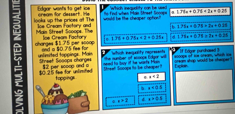 Edgar wants to get ice Which inequality can be used
cream for dessert. He to find when Main Street Scoops a . 1.75x+0.75<2x+0.25
looks up the prices at The would be the cheaper option?
Ice Cream Factory and 1.75x+0.75>2x+0.25
b.
Main Street Scoops. The
5 unlimited toppings. Main 2 Which inequality represents If Edgar purchased 3
Ice Cream Factory a. 1.75+0.75x<2+0.25x d. 1.75x+0.75≥ 2x+0.25
charges $1.75 per scoop
and a $0.75 fee for
Street Scoops charges the number of scoops Edgar will scoops of ice cream, which ice
$2 per scoop and a need to buy if he wants Main cream shop would be cheaper?
$0.25 fee for unlimited Street Scoops to be cheaper? Explain .
toppings .
a . x<2</tex>
b. x<0.5
o . x>2 d. x>0.5