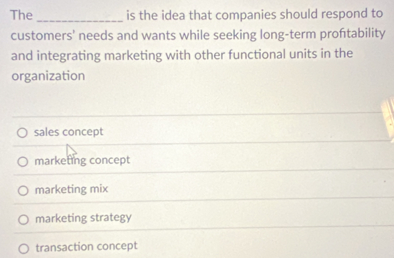 The _is the idea that companies should respond to
customers’ needs and wants while seeking long-term proftability
and integrating marketing with other functional units in the
organization
sales concept
marketing concept
marketing mix
marketing strategy
transaction concept