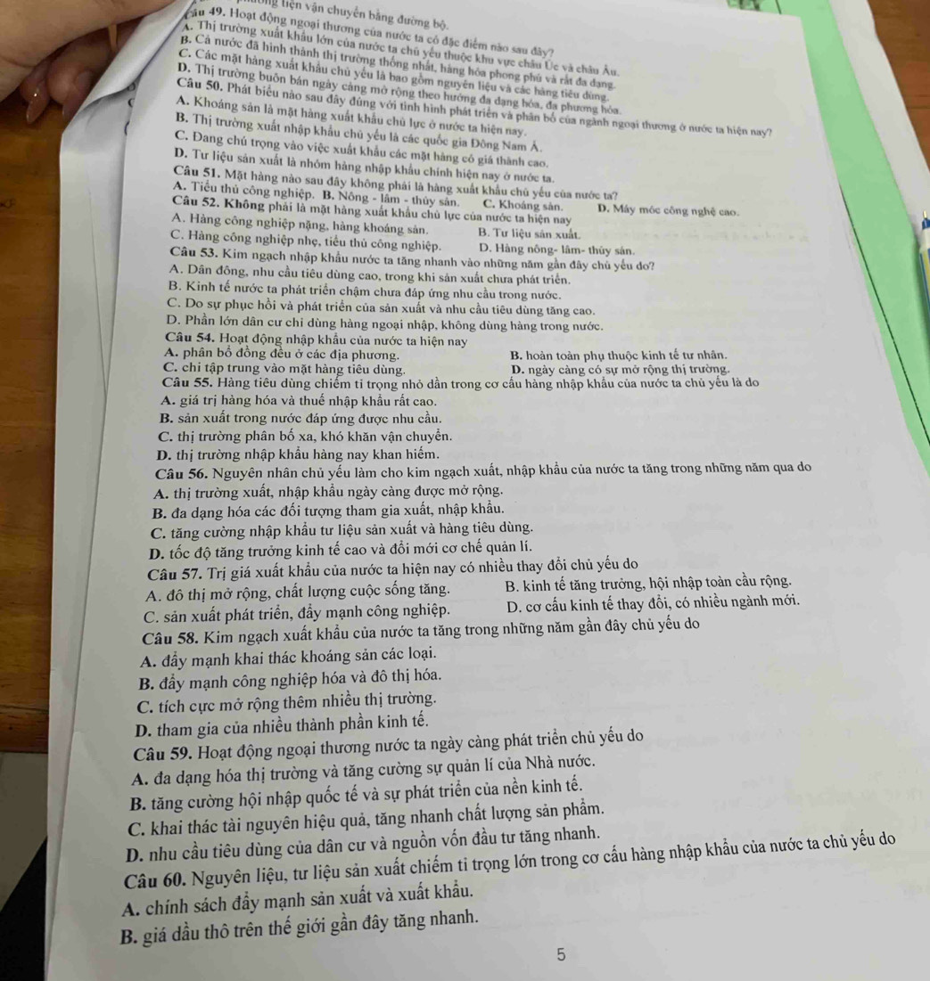 Ông Liện vận chuyển bằng đường bộ.
au 49. Hoạt động ngoại thương của nước ta có đặc điểm nào sau đây?
A. Thị trường xuất khẩu lớn của nước ta chú yếu thuộc khu vực châu Úc và châu Âu.
B. Cả nước đã hình thành thị trường thống nhất, hàng hòa phong phú và rắt đa dạng.
C. Các mặt hàng xuất khẩu chủ yêu là bao gồm nguyên liệu và các hàng tiêu dùng.
D. Thị trường buôn bán ngày cảng mở rộng theo hướng đa dạng hóa, đa phương hỏa
Câu 50. Phát biểu nào sau đây dùng với tình hình phát triên và phân bố của ngành ngoại thương ở nước ta hiện nay?
A. Khoáng sản là mặt hàng xuất khẩu chủ lực ở nước ta hiện nay.
B. Thị trường xuất nhập khẩu chủ yếu là các quốc gia Đông Nam Á.
C. Đang chú trọng vào việc xuất khẩu các mặt hàng có giá thành cao.
D. Tư liệu sản xuất là nhóm hàng nhập khẩu chính hiện nay ở nước ta.
Câu 51. Mặt hàng nào sau đây không phái là hàng xuất khẩu chủ yếu của nước ta?
A. Tiểu thủ công nghiệp. B. Nông - lâm - thủy sân. C. Khoáng sản. D. Máy móc công nghệ cao. a
Câu 52. Không phải là mặt hàng xuất khẩu chủ lực của nước ta hiện nay
A. Hàng công nghiệp nặng, hàng khoáng sản. B. Tư liệu sản xuất.
C. Hàng công nghiệp nhẹ, tiểu thủ công nghiệp. D. Hàng nông- lâm- thủy sán.
Câu 53. Kim ngạch nhập khẩu nước ta tăng nhanh vào những năm gần đây chủ yếu do?
A. Dân đông, nhu cầu tiêu dùng cao, trong khi sản xuất chưa phát triển.
B. Kinh tế nước ta phát triển chậm chưa đáp ứng nhu cầu trong nước.
C. Do sự phục hồi và phát triển của sản xuất và nhu cầu tiêu dùng tăng cao.
D. Phần lớn dân cư chỉ dùng hàng ngoại nhập, không dùng hàng trong nước.
Câu 54. Hoạt động nhập khẩu của nước ta hiện nay
A. phân bổ đồng đều ở các địa phương. B. hoàn toàn phụ thuộc kinh tế tư nhân.
C. chi tập trung vào mặt hàng tiêu dùng. D. ngày càng có sự mở rộng thị trường.
Câu 55. Hàng tiêu dùng chiểm tỉ trọng nhỏ dần trong cơ cấu hàng nhập khẩu của nước ta chủ yếu là do
A. giá trị hàng hóa và thuế nhập khẩu rất cao.
B. sản xuất trong nước đáp ứng được nhu cầu.
C. thị trường phân bố xa, khó khăn vận chuyển.
D. thị trường nhập khẩu hàng nay khan hiếm.
Câu 56. Nguyên nhân chủ yếu làm cho kim ngạch xuất, nhập khẩu của nước ta tăng trong những năm qua do
A. thị trường xuất, nhập khẩu ngày càng được mở rộng.
B. đa dạng hóa các đối tượng tham gia xuất, nhập khẩu.
C. tăng cường nhập khẩu tư liệu sản xuất và hàng tiêu dùng.
D. tốc độ tăng trưởng kinh tế cao và đổi mới cơ chế quản lí.
Câu 57. Trị giá xuất khẩu của nước ta hiện nay có nhiều thay đổi chủ yếu do
A. đô thị mở rộng, chất lượng cuộc sống tăng.  B. kinh tế tăng trưởng, hội nhập toàn cầu rộng.
C. săn xuất phát triển, đẩy mạnh công nghiệp. D. cơ cấu kinh tế thay đồi, có nhiều ngành mới.
Câu 58. Kim ngạch xuất khẩu của nước ta tăng trong những năm gần đây chủ yếu do
A. đầy mạnh khai thác khoáng sản các loại.
B. đẩy mạnh công nghiệp hóa và đô thị hóa.
C. tích cực mở rộng thêm nhiều thị trường.
D. tham gia của nhiều thành phần kinh tế.
Câu 59. Hoạt động ngoại thương nước ta ngày càng phát triển chủ yếu do
A. đa dạng hóa thị trường và tăng cường sự quản lí của Nhà nước.
B. tăng cường hội nhập quốc tế và sự phát triển của nền kinh tế.
C. khai thác tài nguyên hiệu quả, tăng nhanh chất lượng sản phẩm.
D. nhu cầu tiêu dùng của dân cư và nguồn vốn đầu tư tăng nhanh.
Câu 60. Nguyên liệu, tư liệu sản xuất chiếm ti trọng lớn trong cơ cấu hàng nhập khẩu của nước ta chủ yếu do
A. chính sách đầy mạnh sản xuất và xuất khẩu.
B. giá dầu thô trên thế giới gần đây tăng nhanh.
5