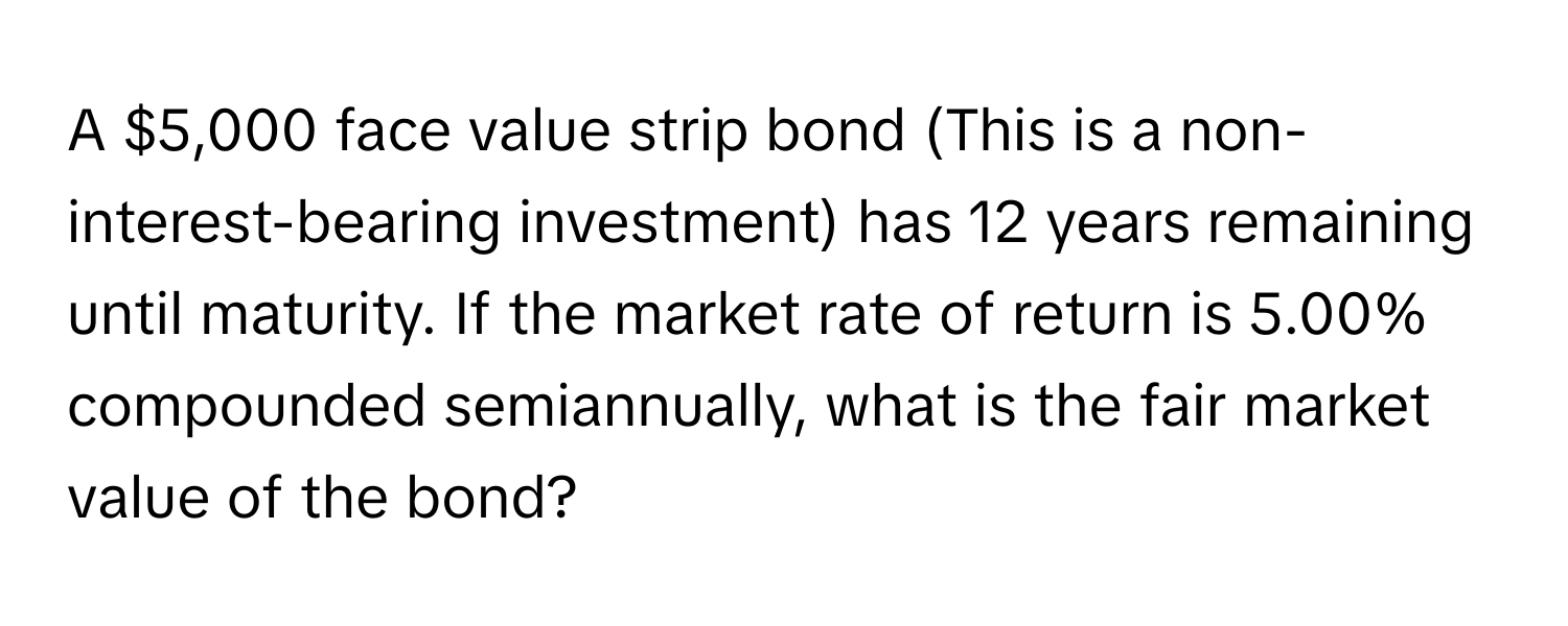 A $5,000 face value strip bond (This is a non-interest-bearing investment) has 12 years remaining until maturity. If the market rate of return is 5.00% compounded semiannually, what is the fair market value of the bond?