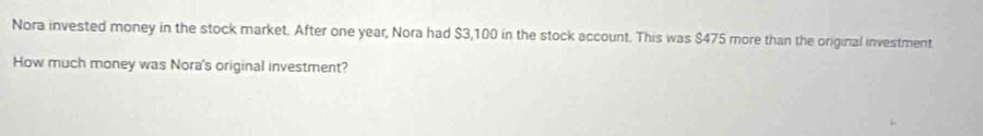 Nora invested money in the stock market. After one year, Nora had $3,100 in the stock account. This was $475 more than the original investment 
How much money was Nora's original investment?