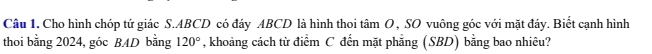 Cho hình chóp tứ giác S. ABCD có đáy ABCD là hình thoi tâm O, SO vuông góc với mặt đáy. Biết cạnh hình 
thoi bằng 2024, góc BAD bằng 120° , khoảng cách từ điểm C đến mặt phẳng (SBD) bằng bao nhiêu?