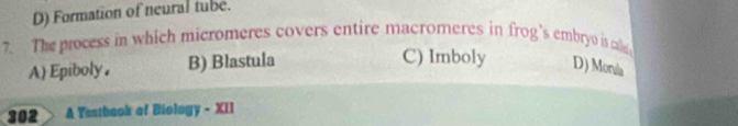 D) Formation of neural tube.
7. The process in which micromeres covers entire macromeres in frog's embryo is ae
C) Imboly
A)Epiboly. B) Blastula D) Morala
302 A Testbaok of Biology - XII