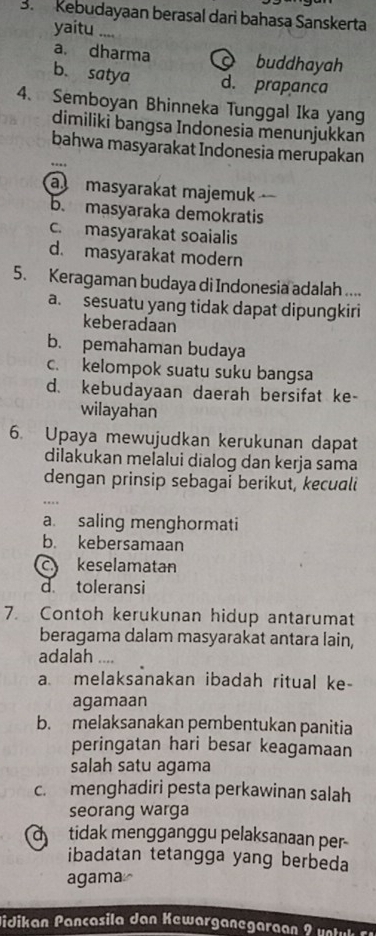 Kebudayaan berasal dari bahasa Sanskerta
yaitu ....
a. dharma buddhayah
b. satya d. prapanca
4、 Semboyan Bhinneka Tunggal Ika yang
dimiliki bangsa Indonesia menunjukkan
bahwa masyarakat Indonesia merupakan
a masyarakat majemuk
b. masyaraka demokratis
c. masyarakat soaialis
d. masyarakat modern
5. Keragaman budaya di Indonesia adalah ....
a. sesuatu yang tidak dapat dipungkiri
keberadaan
b. pemahaman budaya
c. kelompok suatu suku bangsa
d. kebudayaan daerah bersifat ke-
wilayahan
6. Upaya mewujudkan kerukunan dapat
dilakukan melalui dialog dan kerja sama
dengan prinsip sebagai berikut, kecuali
a. saling menghormati
b. kebersamaan
c keselamatan
d toleransi
7. Contoh kerukunan hidup antarumat
beragama dalam masyarakat antara lain,
adalah ....
a. melaksanakan ibadah ritual ke-
agamaan
b. melaksanakan pembentukan panitia
peringatan hari besar keagamaan
salah satu agama
c. menghadiri pesta perkawinan salah
seorang warga
tidak mengganggu pelaksanaan per
ibadatan tetangga yang berbeda
agama≌
Hidikan Pançasila dan Kewarganegaraan 2 v e t