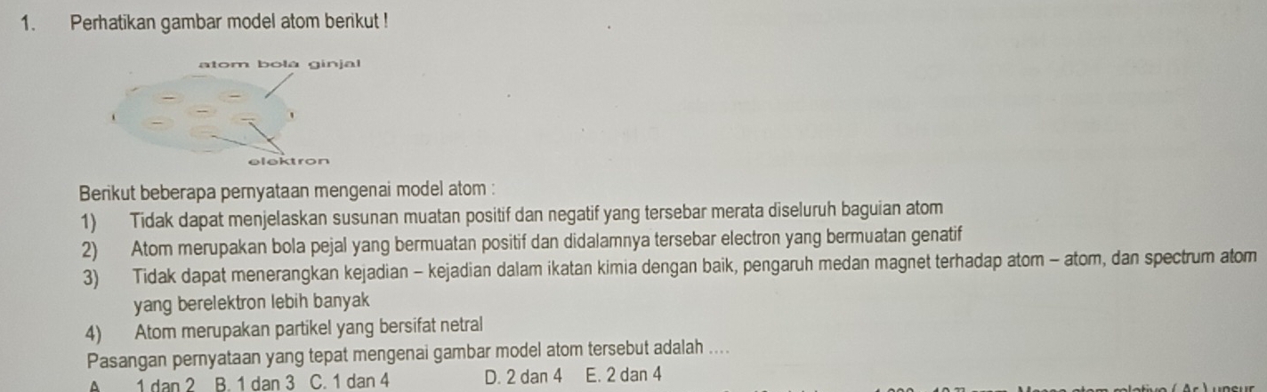 Perhatikan gambar model atom berikut !
Berikut beberapa pernyataan mengenai model atom :
1) Tidak dapat menjelaskan susunan muatan positif dan negatif yang tersebar merata diseluruh baguian atom
2) Atom merupakan bola pejal yang bermuatan positif dan didalamnya tersebar electron yang bermuatan genatif
3) Tidak dapat menerangkan kejadian - kejadian dalam ikatan kimia dengan baik, pengaruh medan magnet terhadap atom - atom, dan spectrum atom
yang berelektron lebih banyak
4) Atom merupakan partikel yang bersifat netral
Pasangan pernyataan yang tepat mengenai gambar model atom tersebut adalah ....
A 1 dan 2 B. 1 dan 3 C. 1 dan 4 D. 2 dan 4 E. 2 dan 4